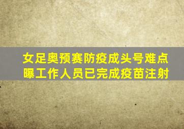 女足奥预赛防疫成头号难点 曝工作人员已完成疫苗注射